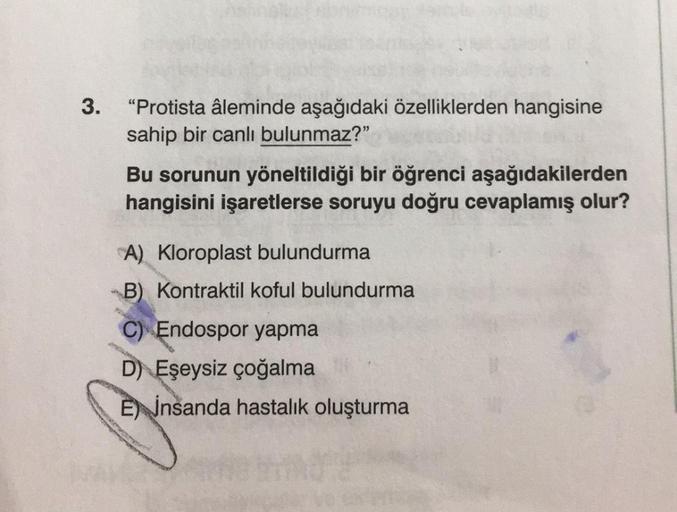 3.
"Protista âleminde aşağıdaki özelliklerden hangisine
sahip bir canlı bulunmaz?"
Bu sorunun yöneltildiği bir öğrenci aşağıdakilerden
hangisini işaretlerse soruyu doğru cevaplamış olur?
A) Kloroplast bulundurma
B) Kontraktil koful bulundurma
C) Endospor y