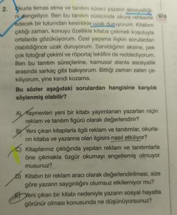 2. kurla temas etme ve tanıtım süreci yazarın asosyalliği-
ni dengeliyor. Ben bu tanıtım sürecinde okura rehberlik eis
edecek bir tutumdan kesinlikle uzak duruyorum. Kitabım
çıktığı zaman, konuyu özellikle kitaba çekmek koşuluyla
ortalarda gözüküyorum. Özel yaşama ilişkin sorulardan
olabildiğince uzak duruyorum. Sanıldığının aksine, pek
çok fotoğraf çekimi ve röportaj teklifini de reddediyorum.
Ben bu tanıtım süreçlerine, kamusal alanla asosyallik
arasında sarkaç gibi bakıyorum. Bittiği zaman zaten çe-
kiliyorum, yine kendi kozama.
Bu sözler aşağıdaki sorulardan hangisine karşılık
söylenmiş olabilir?
A) Yayınevleri yeni bir kitabı yayımlanan yazarları niçin
reklam ve tanıtım figürü olarak değerlendirir?
BY Yeni çıkan kitaplarla ilgili reklam ve tanıtımlar, okurla-
rin kitaba ve yazarına olan ilgisini nasıl etkiliyor?
Kitaplarınız çıktığında yapılan reklam ve tanıtımlarla
öne çıkmakla özgür okumayı engellemiş olmuyor
musunuz?
Kitabın bir reklam aracı olarak değerlendirilmesi, size
göre yazarın saygınlığını olumsuz etkilemiyor mu?
Yeni çıkan bir kitabı nedeniyle yazarın sosyal hayatta
görünür olması konusunda ne düşünüyorsunuz?