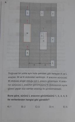 6.
L
A) 1
M
B) 2
K
1
3
C) 3
N
d
2
Doğrusal bir yolda aynı hızla şekildeki gibi ilerleyen K ve L
araçları, M ve N otobüsleri verilmiştir. K aracının sürücüsü
M otobüsü engel olduğu için L aracını göremiyor. K aracı-
nın sürücüsü L aracının görüntüsünü N otobüsünün ayna
görevi yapan düz camları aracılığı ile görebilmektedir.
4
Buna göre, sürücü L aracının görüntüsünü 1, 2, 3, 4, 5
ile verilenlerden hangisi gibi görebilir?
5
D) 4
E) 5