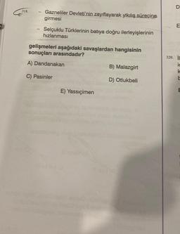318.
Gazneliler Devleti'nin zayıflayarak yıkılış sürecine
girmesi
Selçuklu Türklerinin batıya doğru ilerleyişlerinin
hızlanması
gelişmeleri aşağıdaki savaşlardan hangisinin
sonuçları arasındadır?
A) Dandanakan
C) Pasinler
E) Yassıçimen
B) Malazgirt
D) Otlukbeli
D
E
320. i
ic
k
E