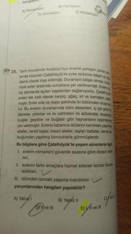 hangis
A) Romantizm
B) Parnasizm
D) Sürrealizm
A) Yalnız I
E) Modernizm
Feis
€25. Tarih öncesinde Anadolu'nun önemli yerleşim yerleri ara
sında bulunan Çatalhöyük'te evler birbirine bitişik ve düz
damlı olarak inşa edilmişti. Duvarların bitişik olması nede
niyle evler arasında sokaklara yer verilmemişti. Evlere gi
riş damlarda açılan kapılardan sağlanıyordu. Çatalhöyük
evleri tek katlı olarak kerpiç, ağaç, kil ve kamıştan yapıl
mıştır. Evler oda ve depo şeklinde iki bölümden oluşmuş
tur. Bu evlerin duvarlarında kilim desenleri, iç içe geçmiş
daireler, yıldızlar ve av sahneleri ile akbabalar, leoparlar,
kuşlar, geyikler ve boğalar gibi hayvanların resimlerine
yer verilmiştir. Evlerin tabanına ölülerini kemikten yapılmış
aletler, renkli taşlar, kesici aletler, taştan baltalar, deniz ka-
buğundan yapılmış boncuklarla gömmüşlerdir.
Bu bilgilere göre Çatalhöyük'te yaşam sürenlerle ilgili;
I. evlerin mimarisini güvenlik esasına göre dizayn ettik-
leri,
II. evlerini farklı amaçlara hizmet edecek tarzda düzen-
ledikleri,
III. ölümden sonraki yaşama inandıkları
yorumlarından hangileri yapılabilir?
DY II ve III
ealizm
B) Yalpiz II
E) I ve III
I've ll