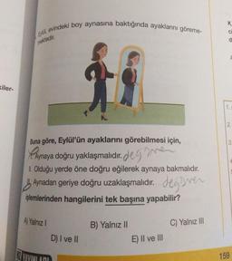 kiler-
Eylül, evindeki boy aynasına baktığında ayaklarını göreme-
mektedir.
Buna göre, Eylül'ün ayaklarını görebilmesi için,
Aynaya doğru yaklaşmalıdır. degaven
II. Olduğu yerde öne doğru eğilerek aynaya bakmalıdır.
Aynadan geriye doğru uzaklaşmalıdır. değer
işlemlerinden hangilerini tek başına yapabilir?
A) Yalnız I
YAYINLADI
D) I ve II
B) Yalnız II
E) II ve III
C) Yalnız III
K
Ci
d
1.
ai
S
159