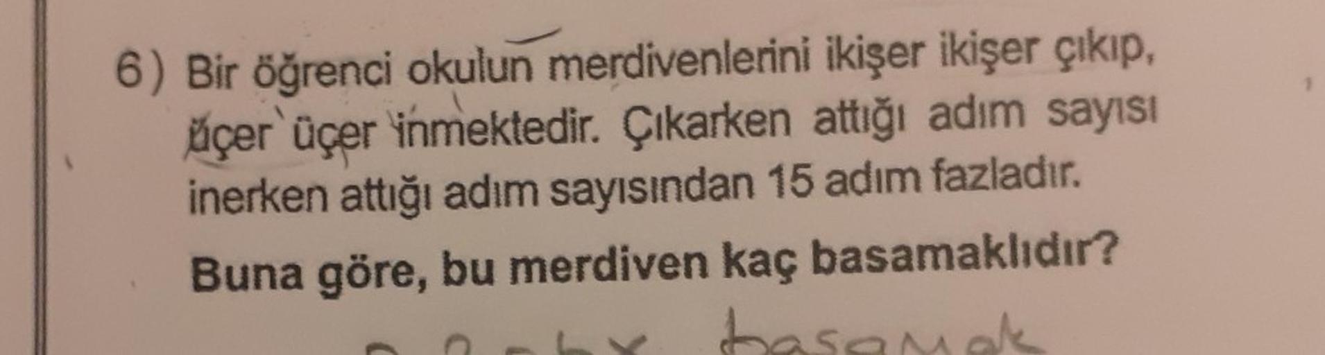 6) Bir öğrenci okulun merdivenlerini ikişer ikişer çıkıp,
üçer üçer inmektedir. Çıkarken attığı adım sayısı
inerken attığı adım sayısından 15 adım fazladır.
Buna göre, bu merdiven kaç basamaklıdır?
basamak