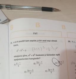 B
TYT
24 a ve b pozitif tam sayılar, p bir asal sayı olmak
üzere,
2²-0² -p (341) ³-6³ =p
-b
3
A) P-1
3
olduğuna göre, a² + b² ifadesini p türünden eşiti
aşağıdakilerden hangisidir?
B)
2p + 3
D)
3
2p - 1
3
2p + 5
B
2p + 1
26. K, L,
252
✓
k