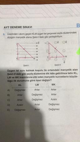 AYT DENEME SINAVI
5. Üzerinden i akımı geçen KLM üçgen tel çerçevesi sayfa düzlemindeki
düzgün manyetik alana Şekil-l'deki gibi yerleştiriliyor.
OB OB
A)
B)
D)
E)
Şekil-I
Artar
M
Üçgen tel aynı kalmak koşulu ile ortamdaki manyetik alan
Şekil-ll'deki gibi sayfa düzlemine dik hâle getirilince telin KL,
LM ve MK kısımlarına etki eden manyetik kuvvetlerin büyük-
lüğü ilk durumuna göre nasıl değişir?
KL
LM
Değişmez
Artar
Artar
Değişmez
Değişmez
Artar
Artar
Azalır
Değişmez
B
Şekil-II
B
MK
Artar
Artar
Azalır
Değişmez
Değişmez
