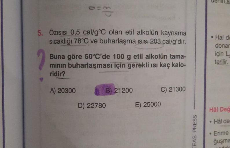 5. Özısısı 0,5 cal/g °C olan etil alkolün kaynama
sıcaklığı 78°C ve buharlaşma ısısı 203 cal/g'dir.
Buna göre 60°C'de 100 g etil alkolün tama-
mının buharlaşması için gerekli ısı kaç kalo-
ridir?
A) 20300
B) 21200
D) 22780
C) 21300
E) 25000
TEAS PRESS
Hâl