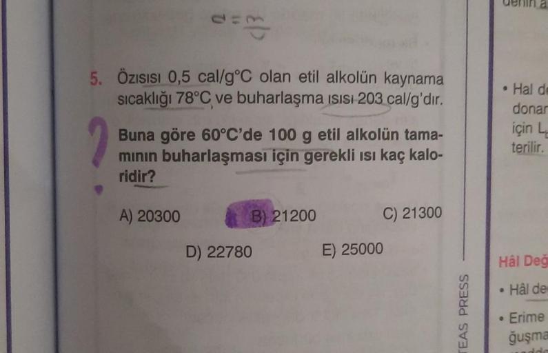 5. Özısısı 0,5 cal/g °C olan etil alkolün kaynama
sıcaklığı 78°C ve buharlaşma ısısı 203 cal/g'dir.
Buna göre 60°C'de 100 g etil alkolün tama-
mının buharlaşması için gerekli ısı kaç kalo-
ridir?
A) 20300
B) 21200
D) 22780
C) 21300
E) 25000
TEAS PRESS
Hâl 