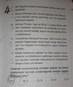 I. Bu mayoların tasarımında köpek balıklarından esin-
42
lenilmiştir.
II. Bunun ardından tüm vücudu kaplayan ileri teknolo-
ji hız mayoları giymiş sporcular, aynı yıl yarışlarda
belirmeye başladı.
S
Ill. Michael Phelps, Inge de Brujin, Lindsay Benko gibi
altın madalyalı yüzücülerin de kullandığı bu mayo-
ların en önemli özelliği, suyun vücuda yaptığı diren-
ci azaltmasıdır.
1
IV. Uluslararası Olimpiyat Komitesi, 2000 Sidney Olim-
piyatları başlamadan önce köpek balığı derisi ben-
zeri "hız mayoları"nın kullanımının uygun olduğunu
açıkladı.
V. Köpek balıklarının şekilleri ve doku yapıları suyun
direncini ve türbülansını azaltmaya uyumlu olduğu
için vücutları arasında mükemmel bir hidrodinamik
denge ortaya çıkmaktadır.
3
Yukarıda numaralanmış cümleler anlamlı bir bütün
oluşturacak biçimde sıralandığında hangisi baştan
dördüncü olur?
A) I
B) I
C) III
D) IV
E) V
37