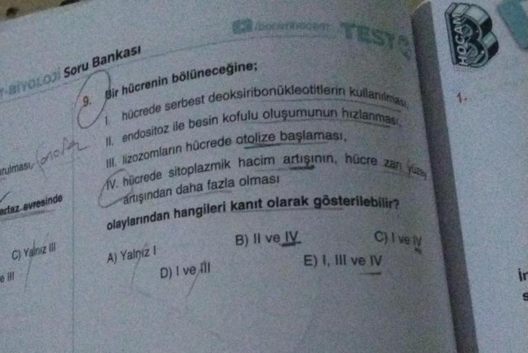 T-BIYOLOJI Soru Bankası
9.
Bir hücrenin bölüneceğine;
cr
I hücrede serbest deoksiribonukleotitlerin kullanılmas
II. endositoz ile besin kofulu oluşumunun hızlanması
AV. hücrede sitoplazmik hacim artışının, hücre zan yuz
III. lizozomların hücrede atolize ba