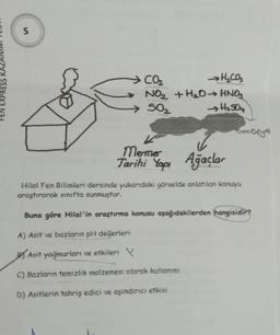 FEN EXPRESS
51
CO₂
Hyco
NO₂ + H₂O → HNO3
→ H₂SO4
>50₂
K
Mermer
Tarihi Yapı Ağaçlar
amonyal
Hilal Fen Bilimleri dersinde yukarıdaki görselde anlatılan konuyu
araştırarak sınıfta sunmuştur.
Buna göre Hilal'in araştırma konusu aşağıdakilerden hangisidir?
A) Asit ve bazların pH değerleri
Asit yağmurları ve etkileri X
C) Bazların temizlik malzemesi olarak kullanımı
D) Asitlerin tahriş edici ve aşındırıcı etkisi