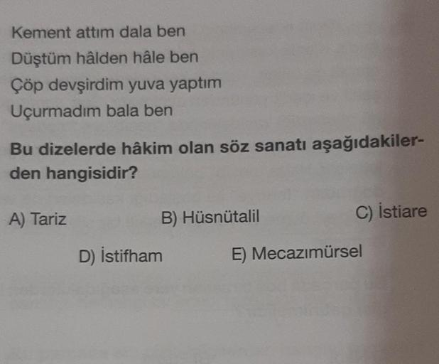 Kement attim dala ben
Düştüm hâlden hâle ben
Çöp devşirdim yuva yaptım
Uçurmadım bala ben
Bu dizelerde hâkim olan söz sanatı aşağıdakiler-
den hangisidir?
A) Tariz
D) İstifham
B) Hüsnütalil
C) İstiare
E) Mecazımürsel