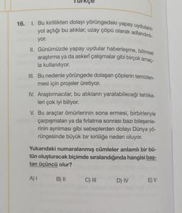 16. I. Bu kirlilikten dolayı yörüngedeki yapay uyduların
yol açtığı bu atıklar, uzay çöpü olarak adlandırılı-
yor.
II. Günümüzde yapay uydular haberleşme, bilimsel
araştırma ya da askerî çalışmalar gibi birçok amaç-
la kullanılıyor.
III. Bu nedenle yörüngede dolaşan çöplerin temizlen-
mesi için projeler üretiyor.
IV. Araştırmacılar, bu atıkların yaratabileceği tehlike-
leri çok iyi biliyor.
V. Bu araçlar ömürlerinin sona ermesi, birbirleriyle
çarpışmaları ya da fırlatma sonrası bazı bileşenle-
rinin ayrılması gibi sebeplerden dolayı Dünya yö-
rüngesinde büyük bir kirliliğe neden oluyor.
Yukarıdaki numaralanmış cümleler anlamlı bir bü-
tün oluşturacak biçimde sıralandığında hangisi baş-
tan üçüncü olur?
A) I
B) II
C) III
D) IV
E) V