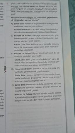 ade-
rçe-
bilim
yap-
erin
-Igu-
inin
han-
ima
UDA
şen,
biyat
kim,
Ro-
e'nin
in'in
sunu
dan
4. Emile Zola ve Honore de Balzac'ın etkilendikleri edebi
akımlara dair çalışma yapan bir öğrenci, iki yazar ara-
sında kurgusal bir konuşma tasarlar. Bu konuşmada iki
yazar, edebiyat anlayışları üzerine hayall bir tartışmaya
girişir.
Aşağıdakilerden hangisi bu tartışmada geçebilecek
bir diyalogdan alınmış olamaz?
A) Emile Zola: Romanda bir yazar olarak sokağın dilini
edebiyatta yansıtmayı amaçlarım.
Honore de Balzac: Okura bir mesajı olan yazar için
biçim kusursuzluğu yine de oldukça önemli bence.
B) Honore de Balzac: Gerçeğe ulaşmanın yolu göz-
lemden geçtiği için yer ve kişileri gerçeklerden ayır-
madan yazmayı tercih ederim.
Emile Zola: Size katılmıyorum, gerçeğe toplumu
büyük bir laboratuvar olarak gören bilim insanı has-
sasiyetiyle ulaşılabilir.
C) Honore de Balzac: Benim için roman; uzun bir yol
üzerinde gezdirilen bir aynadır.
Emile Zola: Bana göre çukurlarda biriken su ve ça-
murun yolda ilerleyenlere oluşturduğu sıkıntıları yan-
sıtmayan aynaya ne kadar güvenilebilir ki?
D) Honore de Balzac: Eserlerde bir tez öne sürüp onu
kanıtlama yoluna gitmek gayet doğaldır.
Emile Zola: Yazar, olaylar ve kahramanlar karşı-
sında tarafsızdır. Dolayısıyla "Sanat sanat içindir."
anlayışını benimsemişimdir daima.
E) Emile Zola: Determinizmi doğa olaylarında aynı ne-
denler aynı sonuçları doğurur anlayışı) topluma ve
insana uygulamak gerekir.
Honore de Balzac: Bundan ziyade eserde sosyal,
kültürel nitelikler değil de içinde yer aldığı grup veya
sosyal sınıfı temsil eden insan tipi esas alınmalıdır.