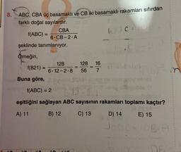 8.
ABC, CBA üç basamaklı ve CB iki basamaklı rakamları sıfırdan
KA
farklı doğal sayılardır.
f(ABC) =
CBA
6 CB-2 A
şeklinde tanımlanıyor.
Örneğin,
f(821) =
Buna göre,
128
6-12-2-8
On
=
105
128 16
56 7
=
100 C+
f(ABC) = 2
2.3
eşitliğini sağlayan ABC sayısının rakamları toplamı kaçtır?
A) 11
B) 12
C) 13
D) 14
Joo
1)-in
E) 15
TOBIA