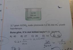 ç
7
al
6.
3,7 gram X(OH)2 suda çözünerek 0,2 M 250 mL çözelti
hazırlanıyor.
Buna göre, X'in mol kütlesi kaçtır? (O: 16,11. 1)
A) 40 B) 27
D) 14 E) 12
0,2=
0,2 M
250 mL
X(OH)₂ çözeltisi
34
biu
C) 20
2008M01
37
34+x
8
120