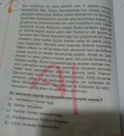 dünyasında Batı Roma İmparatorluğu'nun siyasal otorites
Tam anlamıyla bir kaos dönemi olan V. yüzyılın Akdeniz
tarafından ötekileştirilen unsurlar güç kazanmaya başladı. Bu
parçalara bölünürken Barbar olarak adlandırılan ve Romalılar
grupların en önemlilerinden biri olan Vandalların ünlü krallan
Geiserich, Kuzey Afrika'nın zengin Roma kentlerini işgal ehi
ve 439'da büyük ticaret şehri olan Kartaca'yı ele geçirdi ve
Vandallar Batı Roma İmparatorluğu'nun gölgesinde bir kavim
olmaktan çıkıp tarihte büyük öneme sahip bir krallık yarat-
mayı başardılar. 450-500 yılları arasında Akdeniz siyasetine
hâkim oldular ve elli yıl daha hem ekonomik hem de kültürel
olarak önemli bir devlet konumunda kaldılar. Ancak bu "peri
masalı"nın sonu yıldırım hızıyla geldi. 534 yılında Kartaca ve
Vandal krallığı, Roma İmparatorluğunu yeniden kurmak iste-
yen lustinianos tarafından ele geçirildi ve Vandallar sonsuza
kadar tarih sahnesinden çekilmek zorunda kaldı. Fransız
Devrimi'nden sonra ise Vandal; şiddet yanlısı, kültür ve sanat
anıtlarını yakıp yıkan saldırgan kimseler için kullanılan bir
tabire dönüştürülmüştür. Günümüzde de kullanılan bu tabir,
Vandalizm adıyla bilen bir akım bile yaratmıştır.
7.
Bu parçanın başlığı aşağıdakilerden hangisi olabilir?
A) Vandalların Sönen Işığı
B) Barbar Vandallar
C) Tarihte Vandal İmparatorluğu
D) İmparatorluktan Kötücül Simgeye
E) Dünü Unutulan İmparatorluk