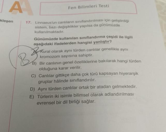 A
kleşen
Fen Bilimleri Testi
17. Linnaeus'un canlıların sınıflandırılması için geliştirdiği
sistem, bazı değişiklikler yapılsa da günümüzde
kullanılmaktadır.
B
Günümüzde kullanılan sınıflandırma çeşidi ile ilgili
aşağıdaki ifadelerden hangisi yanlıştır?
Ku