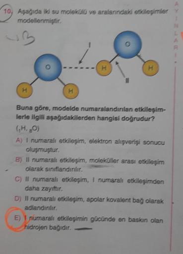 10, Aşağıda iki su molekülü ve aralarındaki etkileşimler
modellenmiştir.
H
H
H
H
Buna göre, modelde numaralandırılan etkileşim-
lerle ilgili aşağıdakilerden hangisi doğrudur?
(₁H, 80)
A) I numaralı etkileşim, elektron alışverişi sonucu
oluşmuştur.
B) Il nu