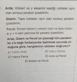 1. Arda: Kökleri ve y eksenini kestiği noktalar aynı
olan sonsuz parabol çizebilirim.
Gizem: Tepe noktaları aynı olan sonsuz parabol
çizebilirim.
Faruk: Simetri oksoni v okseni olan ve tone nokta-
si y = 4 olan yalnızca bir parabol çizebilirim.
Arda, Gizem ve Faruk'un çizeceği tüm parabol-
ler x'e bağlı fonksiyonlar belirtmek zorunda ól-
duğuna göre, hangilerinin iddiaları doğrudur?
A) Valnız Arde
B) Valnız Gizem
C) Yalnız Faruk
D) Arda ve Faruk
E) Gizem ve Faruk