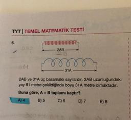 TYT | TEMEL MATEMATİK TESTİ
5.
282
mm m m m m m m m m m m m m
2AB
mr
31A
2AB ve 31A üç basamaklı sayılardır. 2AB uzunluğundaki
yay 81 metre çekildiğinde boyu 31A metre olmaktadır.
Buna göre, A + B toplamı kaçtır?
A) 4
B) 5
C) 6
D) 7 E) 8
I
1
1