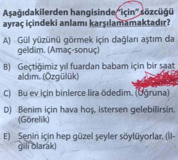 Aşağıdakilerden hangisinde için" sözcüğü
ayraç içindeki anlamı karşılamamaktadır?
A) Gül yüzünü görmek için dağları aştım da
geldim. (Amaç-sonuç)
B) Geçtiğimiz yıl fuardan babam için bir saat
aldım. (Özgülük)
C) Bu ev için binlerce lira ödedim. (Uğruna)
D)