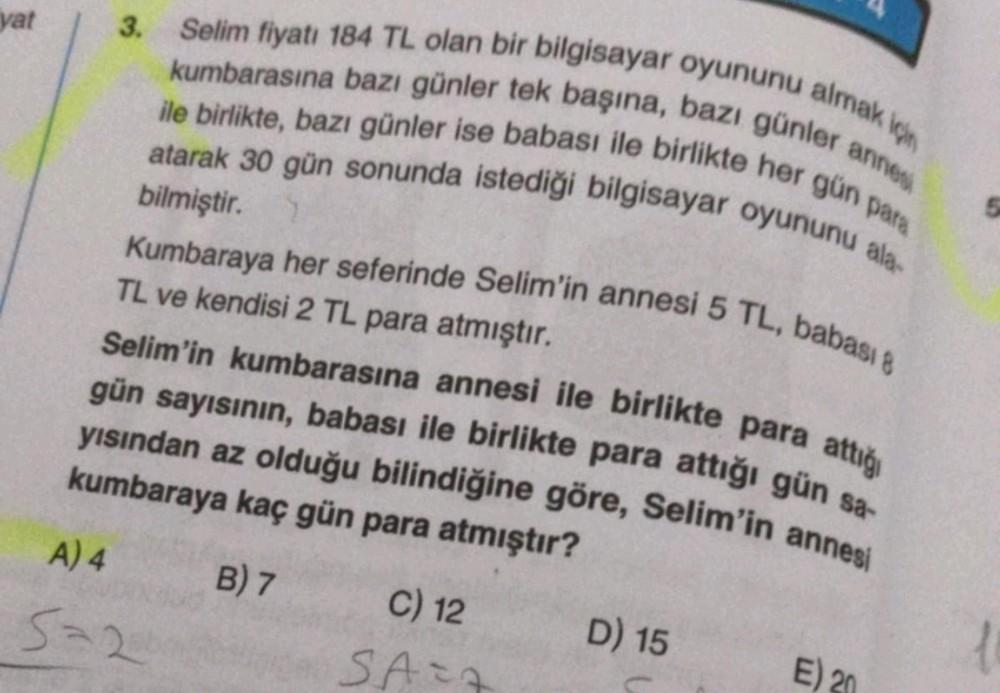 yat
3.
Selim fiyatı 184 TL olan bir bilgisayar oyununu almak için
kumbarasına bazı günler tek başına, bazı günler annesi
ile birlikte, bazı günler ise babası ile birlikte her gün para
atarak 30 gün sonunda istediği bilgisayar oyununu ala-
bilmiştir.
Kumbar