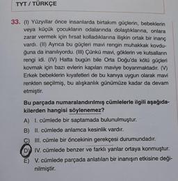 TYT / TÜRKÇE
33. (1) Yüzyıllar önce insanlarda birtakım güçlerin, bebeklerin
veya küçük çocukların odalarında dolaştıklarına, onlara
zarar vermek için fırsat kolladıklarına ilişkin ortak bir inanç
vardı. (II) Ayrıca bu güçleri mavi rengin muhakkak kovdu-
ğuna da inanılıyordu. (III) Çünkü mavi, göklerin ve kutsalların
rengi idi. (IV) Hatta bugün bile Orta Doğu'da kötü güçleri
kovmak için bazı evlerin kapıları maviye boyanmaktadır. (V)
Erkek bebeklerin kıyafetleri de bu kanıya uygun olarak mavi
renkten seçilmiş, bu alışkanlık günümüze kadar da devam
etmiştir.
Bu parçada numaralandırılmış cümlelerle ilgili aşağıda-
kilerden hangisi söylenemez?
A) I. cümlede bir saptamada bulunulmuştur.
B) II. cümlede anlamca kesinlik vardır.
C) III. cümle bir öncekinin gerekçesi durumundadır.
D) IV. cümlede benzer ve farklı yanlar ortaya konmuştur.
E) V. cümlede parçada anlatılan bir inanışın etkisine deği-
nilmiştir.