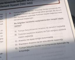 me Sürecinde Selçu
Osmanlı Siyaseti (1302-1453)
ma-
sağ-
Igin
asıllı
mek
Ksi-
Sıkı-
to-
aha
rleri
cak-
u,
3. Türkiye Selçuklu Devleti, Kösedağ Savaşı sonrasında Mo-
ğol İlhanlı Devleti'nin egemenliği altına girmiştir. Bu durum-
dan faydalanan uçlardaki Türkmen beyleri bağımsız hare-
ket etmeye başlamıştır.
Bu bilgiden hareketle aşağıdakilerden hangisi söyle-
nemez?
A) Türkiye Selçuklularının Anadolu'da denetimi kaybettiği
B) Türkmen beylerinin Anadolu'da Türk varlığının sürdürül-
mesini sağladığı
nei C) Anadolu'da siyasi birliğin bulunmadığı
D) İlhanlıların Anadolu'da bir süre etkinlik kazandığı
E) Türkiye Selçuklu Devleti'nin komşularıyla diplomatik iliş-
ki kurduğu