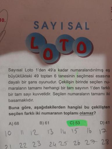10.
SAYISAL
LOTO
To
Sayısal Loto 1'den 49'a kadar numaralandırılmış eş
büyüklükteki 49 toptan 6 tanesinin seçilmesi esasına
dayalı bir şans oyunudur. Çekilişin birinde seçilen nu-
maraların tamamı herhangi bir tam sayının 1'den farklı
bir tam sayı kuvvetid