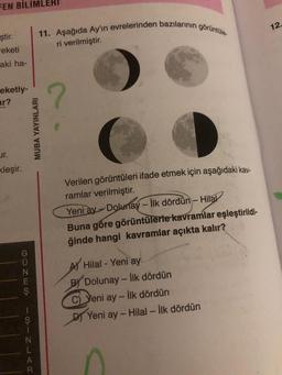 FEN BİLİMLERI
ştir.
reketi
aki ha-
eketiy-
r?
ur.
kleşir.
GUNES
ISIN J
11. Aşağıda Ay'ın evrelerinden bazılarının görüntüle.
ri verilmiştir.
MUBA YAYINLARI
?
Verilen görüntüleri ifade etmek için aşağıdaki kav-
ramlar verilmiştir.
Yeni ay- Dolunay - İlk dördün- Hilal
Buna göre görüntülerle kavramlar eşleştirildi-
ğinde hangi kavramlar açıkta kalır?
Hilal - Yeni ay
BY Dolunay-İlk dördün
C)Yeni
ay- İlk dördün
Yeni ay-Hilal - İlk dördün
12.