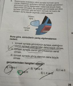 6.
Başlangıçta arabaların dikiz aynaları tümsek ayna
olarak üretilirken şoförlerin tümsek aynada gördükleri
görüntüyü yanlış algılamaları nedeniyle birçok kaza
kaçınılmaz olmuştur. Bu yüzden günümüzde sol dikiz
aynaları şekildeki gibi bir kısmı tümsek bir kısmı da
düzlem ayna olacak biçimde üretilmektedir.
Düzlem
ayna
Tümsek
ayna
Buna göre, sürücülerin yanlış algılamalarının
nedeni;
Vi
1. tümsek aynada görüntünün aynaya uzaklığının
cismin aynaya uzaklığından daha küçük olması,
I tumsek aynada cismin görüntüsünün sanal
olması,
III. tümsek aynada görüş alanının daha büyük
olması
gerçeklerinden hangileri olabilir?
A) Yalnız I
D) I ve III
B) Yalnız II
E) I, II ve
C) I ve II
28
8.