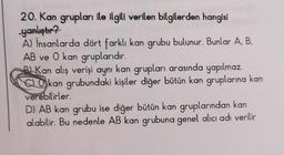 20. Kan grupları ile ilgili verilen bilgilerden hangisi
yanlıştır?
A) İnsanlarda dört farklı kan grubu bulunur. Bunlar A, B.
AB ve 0 kan gruplarıdır.
BKan alış verişi aynı kan grupları arasında yapılmaz.
Okan grubundaki kişiler diğer bütün kan gruplarına kan
verebilirler.
D) AB kan grubu ise diğer bütün kan gruplarından kan
alabilir. Bu nedenle AB kan grubuna genel alıcı adı verilir