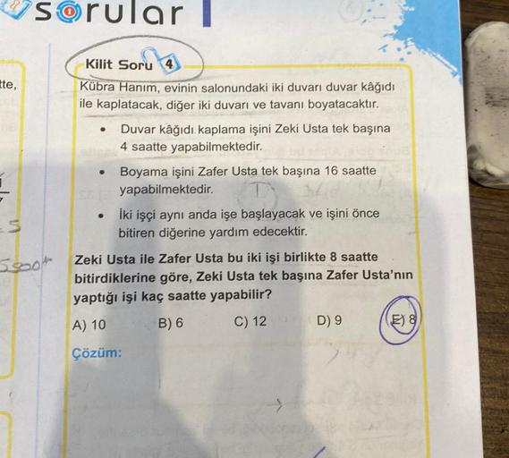 tte,
5
sorularl
Scoot
Kilit Soru
Kübra Hanım, evinin salonundaki iki duvarı duvar kâğıdı
ile kaplatacak, diğer iki duvarı ve tavanı boyatacaktır.
●
●
Duvar kâğıdı kaplama işini Zeki Usta tek başına
4 saatte yapabilmektedir.
Boyama işini Zafer Usta tek başı