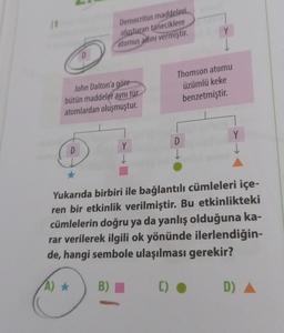 (1
D
D
John Dalton'a göre
bütün maddeler aynı tür
atomlardan oluşmuştur.
Democritus maddeleri
oluşturan taneciklere
atomus adını vermiştir.
B)
Y
↓
Y
Thomson atomu
üzümlü keke
benzetmiştir.
D
↓
Y
Yukarıda birbiri ile bağlantılı cümleleri içe-
ren bir etkinlik verilmiştir. Bu etkinlikteki
cümlelerin doğru ya da yanlış olduğuna ka-
rar verilerek ilgili ok yönünde ilerlendiğin-
de, hangi sembole ulaşılması gerekir?
(A) ★
()
D)