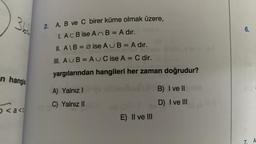 366
w
n hangis
< a <
2. A, B ve C birer küme olmak üzere,
1. Ac B ise AnB = A dir.
II. A\B = Ø ise AUB= A dır.
III. AUB=AUC ise A = C dir.
yargılarından hangileri her zaman doğrudur?
A) Yalnız I
C) Yalnız II
E) II ve III
I ve IIouble
B)
D) I ve III
6.
7. A