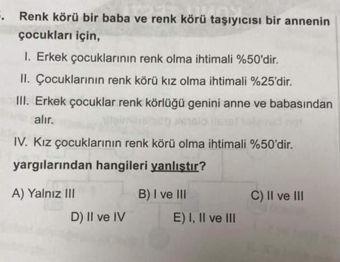 .
Renk körü bir baba ve renk körü taşıyıcısı bir annenin
çocukları için,
1. Erkek çocuklarının renk olma ihtimali %50'dir.
II. Çocuklarının renk körü kız olma ihtimali %25'dir.
III. Erkek çocuklar renk körlüğü genini anne ve babasından
alır.
sio istal
IV.