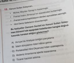 1
12. Kanuni Sultan Süleyman,
●
Mohaç Meydan Savaşı'nı kazanmıştır.
Fransa kralını Almanya'nın esaretinden kurtarmıştır.
Fransa kralına kapitülasyon denilen ayrıcalıkları vermiştir.
Hint Deniz Seferlerini düzenlemiştir.
Bu faaliyetler Osmanlı Devleti'nin Kanuni Sultan Süley-
man Dönemi'nde aşağıdaki hedeflerden hangisi doğrul-
tusunda hareket ettiğini göstermez?
A) Avrupa'da Hristiyan birliğini parçalama
B) İslam dünyasının lideri hâline gelme
C) Portekizlileri Hint Okyanusu'ndan uzaklaştırma
D) Akdeniz limanlarına işlerlik kazandırma
E) Ticaret hacmini artırma