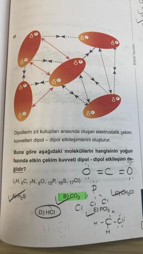 10.
8
8
D) HCI
Dipollerin zıt kutupları arasında oluşan elektrostatik çekim
kuvvetleri dipol-dipol etkileşimlerini oluşturur.
B) CO2
H-CH
80
Buna göre aşağıdaki moleküllerin hangisinin yoğun
fazında etkin çekim kuvveti dipol-dipol etkileşimi de-
ğildir?
O=