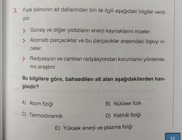 3. Fizik biliminin alt dallarından biri ile ilgili aşağıdaki bilgiler verili-
yor.
> Güneş ve diğer yıldızların enerji kaynaklarını inceler.
Atomaltı parçacıklar ve bu parçacıklar arasındaki ilişkiyi in-
celer.
> Radyasyon ve canlıları radyasyondan korumanın yöntemle-
rini araştırır.
Bu bilgilere göre, bahsedilen alt alan aşağıdakilerden han-
gisidir?
A) Atom fiziği
C) Termodinamik
B) Nükleer fizik
D) Katihâl fiziği
E) Yüksek enerji ve plazma fiziği
25