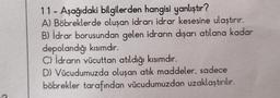 C
11 - Aşağıdaki bilgilerden hangisi yanlıştır?
A) Böbreklerde oluşan idrarı idrar kesesine ulaştırır.
B) İdrar borusundan gelen idrarın dışarı atılana kadar
depolandığı kısımdır.
C) İdrarın vücuttan atıldığı kısımdır.
D) Vücudumuzda oluşan atık maddeler, sadece
böbrekler tarafından vücudumuzdan uzaklaştırılır.