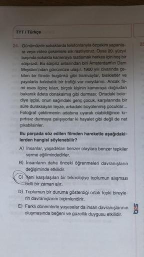 TYT / Türkçe
24. Günümüzde sokaklarda telefonlarıyla özçekim yapanla-
ra veya video çekenlere sık rastlıyoruz. Oysa 20. yüzyıl
başında sokakta kameraya rastlamak herkes için hoş bir
sürprizdi. Bu sürpriz anlarından biri Amsterdam'ın Dam
Meydanı'ndan günümü