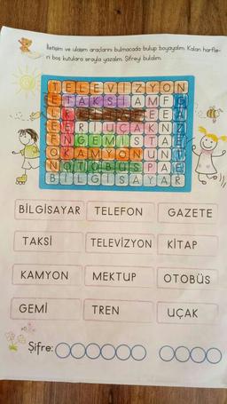 İletişim ve ulaşım araçlarını bulmacada bulup boyayalım. Kalan harfle-
ri boş kutulara sırayla yazalım. Şifreyi bulalım.
TELEVIZYON
TAK SAMF
TEE
RIUCAK NZ
FINGEMISTA
E
OKAM ONUNT
NOTO
PA
BILGISAYAR
BİLGİSAYAR TELEFON GAZETE
GEMİ
TAKSİ
KAMYON
TELEVİZYON KİTAP
MEKTUP
TREN
OTOBÜS
UÇAK
Şifre: 0000000000