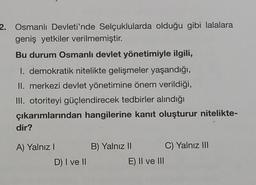 2. Osmanlı Devleti'nde Selçuklularda olduğu gibi lalalara
geniş yetkiler verilmemiştir.
Bu durum Osmanlı devlet yönetimiyle ilgili,
I. demokratik nitelikte gelişmeler yaşandığı,
II. merkezi devlet yönetimine önem verildiği,
III. otoriteyi güçlendirecek tedbirler alındığı
çıkarımlarından hangilerine kanıt oluşturur nitelikte-
dir?
A) Yalnız I
D) I ve II
B) Yalnız II
E) II ve III
C) Yalnız III