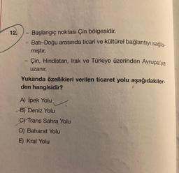 12.
- Başlangıç noktası Çin bölgesidir.
Batı-Doğu arasında ticari ve kültürel bağlantıyı sağla-
mıştır.
- Çin, Hindistan, Irak ve Türkiye üzerinden Avrupa'ya
uzanır.
-
Yukarıda özellikleri verilen ticaret yolu aşağıdakiler-
den hangisidir?
A) İpek Yolu
B) Deniz Yolu
C) Trans Sahra Yolu
D) Baharat Yolu
E) Kral Yolu