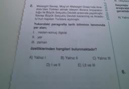 2. Malazgirt Savaşı, Muş'un Malazgirt Ovası'nda Ana-
dolu'dan Türkleri atmak isteyen Bizans İmparator-
luğu ile Büyük Selçuklu Devleti arasında yapılmıştır.
Savaşı Büyük Selçuklu Devleti kazanmış ve Anado-
lu'nun kapılan Türklere açılmıştır.
Yukarıdaki paragrafta tarih biliminin tanımında
yer alan;
1. neden-sonuç ilişkisi
II. yer
III. zaman
özelliklerinden hangileri bulunmaktadır?
A) Yalnız I
D) I ve II
DOGA KOLEJI -
B) Yalnız II
C) Yalnız III
E) I,II ve III
III. Olayların
Geçmişte
araştırabi
gereklidi
A) Yalnız
6.