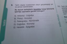 TARİH
8. Tarihi olaylar incelenirken olayın gerçekleştiği yer
ve zaman belirtilmelidir.
Bu durum tarihçilerin öncelikle hangi bilimlerle
işbirliği yapmasını gerekli kılmıştır?
A) Arkeoloji - Coğrafya
B) Filoloji - Kronoloji
C) Paleografya - Numizmatik
D) Coğrafya - Kronoloji
E) Heraldik - Epigrafya
11. Tarih bil
birbirler
dikkate
tarafs
nan
DOĞA KOLEJİ
Bur
1.
11