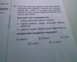 "eştiği yer
ilimlerle
DOĞA KOLEJİ
11. Tarih bilimi geçmişte yaşayan insan topluluklarının
birbirleriyle olan ilişkilerini incelerken yer ve zamanı
dikkate alan, neden ve sonuçlara özen gösteren,
tarafsız bir bakış açısıyla değerlendirmelerde bulu-
nan bir bilim dalıdır.
Buna göre tarih incelemelerinde,
1. olaylar arasındaki ilişkileri inceleme
II. coğrafi şartların, olaylar üzerindeki etkilerini
araştırma,
III. yaşanan olaylan objektif olarak değerlendirme
amaçlarından hangilerine ulaşılabilir?
A) Yalnız I
D) II ve III
B) Yalnız II
C) I ve Il
E) I, II ve III