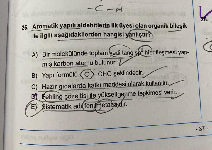 -C-H
26. Aromatik yapılı aldehitlerin ilk üyesi olan organik bileşik
ile ilgili aşağıdakilerden hangisi yanlıştır?
2
A) Bir molekülünde toplam yedi tane sp² hibritleşmesi yap-
mış karbon atomu bulunur. L
ligned
B) Yapı formülü OCHO şeklindedir,
Bysoniysima