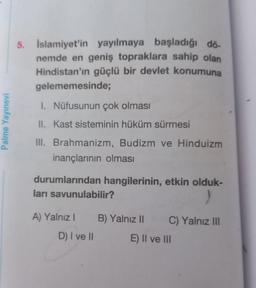 Palme Yayınevi
5. Islamiyet'in yayılmaya başladığı dö
nemde en geniş topraklara sahip olan
Hindistan'ın güçlü bir devlet konumuna
gelememesinde;
1. Nüfusunun çok olması
II. Kast sisteminin hüküm sürmesi
III. Brahmanizm, Budizm ve Hinduizm
inançlarının olması
durumlarından hangilerinin, etkin olduk-
ları savunulabilir?
)
A) Yalnız I
D) I ve II
B) Yalnız II
C) Yalnız III
E) II ve III