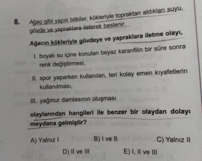 8. Ağaç gibi yapılı bitkiler, kökleriyle topraktan aldıkları suyu,
gövde ve yapraklara ileterek beslenir.
Ağacın kökleriyle gövdeye ve yapraklara iletme olayı,
1. boyalı su içine konulan beyaz karanfilin bir süre sonra
renk değiştirmesi,
II. spor yaparken